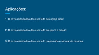 Aplicações:
1- O envio missionário deve ser feito pela igreja local;
2- O envio missionário deve ser feito em jejum e oração;
3- O envio missionário deve ser feito preparando e separando pessoas.
 