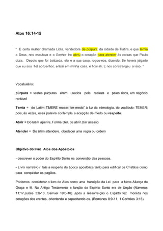 Atos 16:14-15
“ E certa mulher chamada Lídia, vendedora de púrpura, da cidade de Tiatira, e que temia
a Deus, nos escutava e o Senhor lhe abriu o coração para atender às coisas que Paulo
dizia. Depois que foi batizada, ela e a sua casa, rogou-nos, dizendo: Se haveis julgado
que eu sou fiel ao Senhor, entrai em minha casa, e ficai ali. E nos constrangeu a isso. “
Vocabulário:
púrpura = vestes púrpuras eram usados pela realeza e pelos ricos, um negócio
rentável
Temia = do Latim TIMERE recear, ter medo” à luz da etimologia, do vocábulo: TEMER;
pois, às vezes, essa palavra contempla a acepção de medo ou respeito.
Abrir = Do latim aperire, Forma Der. de abrir.Dar acesso
Atender = Do latim attendere. obedecer uma regra ou ordem
Objetivo do livro Atos dos Apóstolos
- descrever o poder do Espírito Santo na conversão das pessoas.
- Livro narrativo / fala a respeito da época apostólica tanto para edificar os Cristãos como
para conquistar os pagãos.
Podemos considerar o livro de Atos como uma transição da Lei para a Nova Aliança da
Graça e fé. No Antigo Testamento a função do Espírito Santo era de Unção (Números
11:17,Juízes 3:8-10, Samuel 10:6-10) ,após a ressurreição o Espírito fez morada nos
corações dos crentes, orientando e capacitando-os. (Romanos 8:9-11, 1 Coríntios 3:16).
 