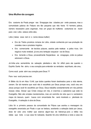 Uma Mulherde coragem
Era costume de Paulo pregar nas Sinagogas das cidades por onde passava, mas a
comunidade judaica de Felipos era tão pequena que não havia 10 homens judeus,
número necessário para organizar, mas um grupo de mulheres costumava se reunir
para orar. Lídia estava entre eles.
Lídia ( talvez esse nem é o nome dessa mulher)
 Era de Tiatira província romana de Lídia, cidade conhecida por sua produção de
corantes roxo e produtos tingidos.
 Era comerciante de tecidos púrpura, usados pela realeza e pelos ricos. Um
negócio muito rentável, já era uma tentação esquecer –se de Deus.
 Era temente a Deus, provavelmente freqüentava as sinagogas, onde os judeus
adoravam a Deus.
Já tinha uma sementinha da salvação plantada e não foi difícil para ela quando o
Espírito Santo lhe abriu o seu coração para entender as verdades espirituais, ela creu.
Como você pode abrir seu coração para Deus ??
Para isso você precisa crer.
A Bíblia diz lá em Atos 13.48, que todos quantos foram destinados para a vida eterna,
creram. De tal maneira que você não é escolhido por Deus porque creu, você creu em
Jesus porque você foi escolhido por Deus. Deus trabalha constantemente em nós polindo
nossas vidas. Deixar que Cristo cresça em nós, é vivermos a sabedoria que está no
Evangelho. Não são simples mandamentos, mas um caminho de vida que é o verdadeiro
mapa do tesouro, quem busca com sinceridade lhe será mostrado a plenitude do
Evangelho. A salvação é obra de Deus.
Lídia foi a primeira pessoa da comunidade de Filipos que aceitou a mensagem do
evangelho anunciada por Paulo e que se batizou, aceitando a salvação dada por Jesus,
deve ter sido uma mulher que exercia algum tipo de liderança pois a bíblia nos
relata que toda a sua casa foi batizada, Quando há uma referência a toda a casa de
 