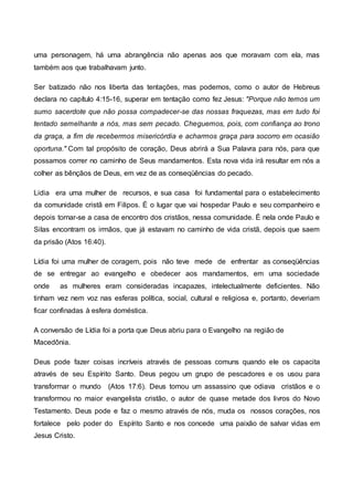 uma personagem, há uma abrangência não apenas aos que moravam com ela, mas
também aos que trabalhavam junto.
Ser batizado não nos liberta das tentações, mas podemos, como o autor de Hebreus
declara no capítulo 4:15-16, superar em tentação como fez Jesus: "Porque não temos um
sumo sacerdote que não possa compadecer-se das nossas fraquezas, mas em tudo foi
tentado semelhante a nós, mas sem pecado. Cheguemos, pois, com confiança ao trono
da graça, a fim de recebermos misericórdia e acharmos graça para socorro em ocasião
oportuna." Com tal propósito de coração, Deus abrirá a Sua Palavra para nós, para que
possamos correr no caminho de Seus mandamentos. Esta nova vida irá resultar em nós a
colher as bênçãos de Deus, em vez de as conseqüências do pecado.
Lidia era uma mulher de recursos, e sua casa foi fundamental para o estabelecimento
da comunidade cristã em Filipos. É o lugar que vai hospedar Paulo e seu companheiro e
depois tornar-se a casa de encontro dos cristãos, nessa comunidade. É nela onde Paulo e
Silas encontram os irmãos, que já estavam no caminho de vida cristã, depois que saem
da prisão (Atos 16:40).
Lídia foi uma mulher de coragem, pois não teve mede de enfrentar as conseqüências
de se entregar ao evangelho e obedecer aos mandamentos, em uma sociedade
onde as mulheres eram consideradas incapazes, intelectualmente deficientes. Não
tinham vez nem voz nas esferas política, social, cultural e religiosa e, portanto, deveriam
ficar confinadas à esfera doméstica.
A conversão de Lídia foi a porta que Deus abriu para o Evangelho na região de
Macedônia.
Deus pode fazer coisas incríveis através de pessoas comuns quando ele os capacita
através de seu Espírito Santo. Deus pegou um grupo de pescadores e os usou para
transformar o mundo (Atos 17:6). Deus tomou um assassino que odiava cristãos e o
transformou no maior evangelista cristão, o autor de quase metade dos livros do Novo
Testamento. Deus pode e faz o mesmo através de nós, muda os nossos corações, nos
fortalece pelo poder do Espírito Santo e nos concede uma paixão de salvar vidas em
Jesus Cristo.
 