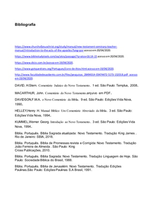 Bibliografia
https://www.churchofjesuschrist.org/study/manual/new-testament-seminary-teacher-
manual/introduction-to-the-acts-of-the-apostles?lang=poracessoem20/04/2020.
https://www.biblestudytools.com/aa/atos/passage/?q=atos+16:14-15 acessoem20/04/2020.
https://www.dicio.com.br/acessoem19/04/2020.
https://www.gotquestions.org/Portugues/Livro-de-Atos.html acessoem19/04/2020.
http://www.faculdadedesaobento.com.br/files/pesquisas_28494314-03474472-5173-132018.pdf acesso
em19/04/2020.
DAVID, H.Stern. Comentário Judaíco do Novo Testamento. 1 ed. São Paulo: Templus, 2008.
MACARTHUR, John. Comentário do Novo Testamento.arquivo em PDF.
DAVIDSON,F.M.A. o Novo Comentário da Bíblia. 9 ed. São Paulo: Edições Vida Nova,
1990.
HELLEY,Henry H. Manual Bíblico Um Comentário Abreviado da Bíblia. 3 ed. São Paulo:
Edições Vida Nova, 1994.
KUMMEL,Werner Georg. Introdução ao Novo Testamento. 3 ed. São Paulo: Edições Vida
Nova, 1994.
Bíblia. Português. Bíblia Sagrada atualizada: Novo Testamento. Tradução King James .
Rio de Janeiro: SBIA, 2018.
Bíblia. Português. Bíblia de Promessas revista e Corrigida: Novo Testamento. Tradução
João Ferreira de Almeida . São Paulo: King
Cross Publicações, 2010.
Bíblia. Português. Bíblia Sagrada: Novo Testamento. Tradução Linguagem de Hoje. São
Paulo: Sociedade Bíblica do Brasil, 1988.
Bíblia. Português. Bíblia de Jerusalém: Novo Testamento. Tradução Edições
Paulinas.São Paulo: Edições Paulinas S.A Brasil, 1991.
 