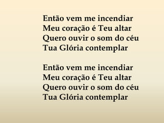Então vem me incendiar
Meu coração é Teu altar
Quero ouvir o som do céu
Tua Glória contemplar
Então vem me incendiar
Meu coração é Teu altar
Quero ouvir o som do céu
Tua Glória contemplar
 
