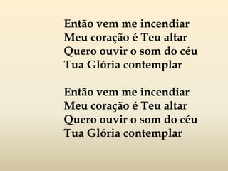 Então vem me incendiar
Meu coração é Teu altar
Quero ouvir o som do céu
Tua Glória contemplar
Então vem me incendiar
Meu coração é Teu altar
Quero ouvir o som do céu
Tua Glória contemplar
 