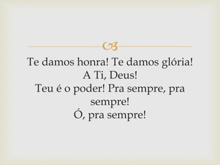 
Te damos honra! Te damos glória!
A Ti, Deus!
Teu é o poder! Pra sempre, pra
sempre!
Ó, pra sempre!
 