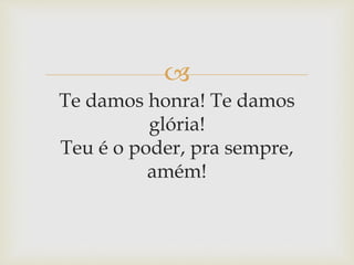 
Te damos honra! Te damos
glória!
Teu é o poder, pra sempre,
amém!
 