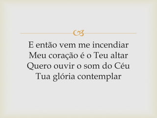 
E então vem me incendiar
Meu coração é o Teu altar
Quero ouvir o som do Céu
Tua glória contemplar
 