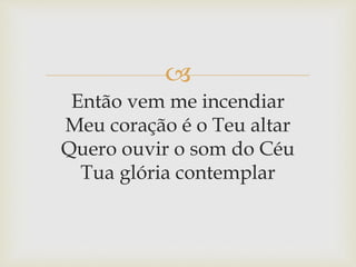
Então vem me incendiar
Meu coração é o Teu altar
Quero ouvir o som do Céu
Tua glória contemplar
 