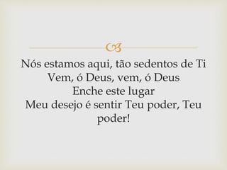 
Nós estamos aqui, tão sedentos de Ti
Vem, ó Deus, vem, ó Deus
Enche este lugar
Meu desejo é sentir Teu poder, Teu
poder!
 