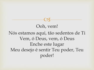 
Ooh, vem!
Nós estamos aqui, tão sedentos de Ti
Vem, ó Deus, vem, ó Deus
Enche este lugar
Meu desejo é sentir Teu poder, Teu
poder!
 