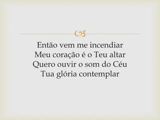
Então vem me incendiar
Meu coração é o Teu altar
Quero ouvir o som do Céu
Tua glória contemplar
 