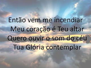 Então vem me incendiar
Meu coração é Teu altar
Quero ouvir o som do céu
Tua Glória contemplar
 
