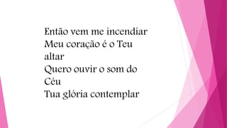 Então vem me incendiar
Meu coração é o Teu
altar
Quero ouvir o som do
Céu
Tua glória contemplar
 