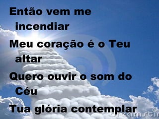Então vem me
incendiar
Meu coração é o Teu
altar
Quero ouvir o som do
Céu
Tua glória contemplar
 