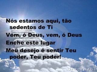 Nós estamos aqui, tão
sedentos de Ti
Vem, ó Deus, vem, ó Deus
Enche este lugar
Meu desejo é sentir Teu
poder, Teu poder!
 