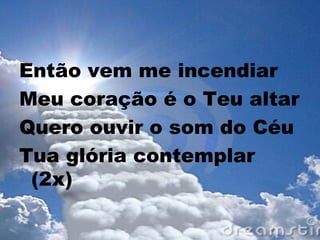 Então vem me incendiar
Meu coração é o Teu altar
Quero ouvir o som do Céu
Tua glória contemplar
(2x)
 