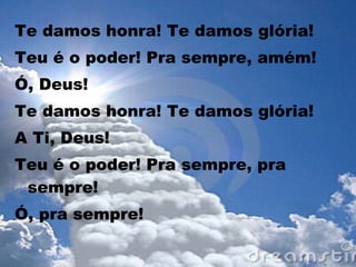 Te damos honra! Te damos glória!
Teu é o poder! Pra sempre, amém!
Ó, Deus!
Te damos honra! Te damos glória!
A Ti, Deus!
Teu é o poder! Pra sempre, pra
sempre!
Ó, pra sempre!
 