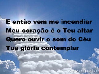 E então vem me incendiar
Meu coração é o Teu altar
Quero ouvir o som do Céu
Tua glória contemplar
 