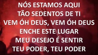 NÓS ESTAMOS AQUI
TÃO SEDENTOS DE TI
VEM ÓH DEUS, VEM ÓH DEUS
ENCHE ESTE LUGAR
MEU DESEJO É SENTIR
TEU PODER, TEU PODER
 