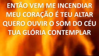 ENTÃO VEM ME INCENDIAR
MEU CORAÇÃO É TEU ALTAR
QUERO OUVIR O SOM DO CÉU
TUA GLÓRIA CONTEMPLAR
 