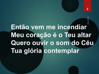 FooterText
4
Então vem me incendiar
Meu coração é o Teu altar
Quero ouvir o som do Céu
Tua glória contemplar
6/15/17
 