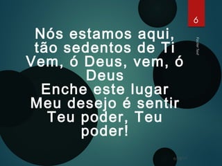 FooterText
6
6/15/17
Nós estamos aqui,
tão sedentos de Ti
Vem, ó Deus, vem, ó
Deus
Enche este lugar
Meu desejo é sentir
Teu poder, Teu
poder!
 