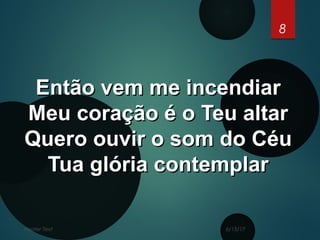 6/15/17Footer Text
8
Então vem me incendiarEntão vem me incendiar
Meu coração é o Teu altarMeu coração é o Teu altar
Quero ouvir o som do CéuQuero ouvir o som do Céu
Tua glória contemplarTua glória contemplar
 
