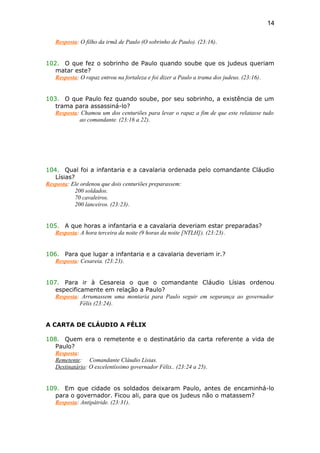 Resposta: O filho da irmã de Paulo (O sobrinho de Paulo). (23:16).
102. O que fez o sobrinho de Paulo quando soube que os judeus queriam
matar este?
Resposta: O rapaz entrou na fortaleza e foi dizer a Paulo a trama dos judeus. (23:16).
103. O que Paulo fez quando soube, por seu sobrinho, a existência de um
trama para assassiná-lo?
Resposta: Chamou um dos centuriões para levar o rapaz a fim de que este relatasse tudo
ao comandante. (23:16 a 22).
104. Qual foi a infantaria e a cavalaria ordenada pelo comandante Cláudio
Lísias?
Resposta: Ele ordenou que dois centuriões preparassem:
200 soldados.
70 cavaleiros.
200 lanceiros. (23:23).
105. A que horas a infantaria e a cavalaria deveriam estar preparadas?
Resposta: A hora terceira da noite (9 horas da noite [NTLH]). (23:23).
106. Para que lugar a infantaria e a cavalaria deveriam ir.?
Resposta: Cesareia. (23:23).
107. Para ir à Cesareia o que o comandante Cláudio Lísias ordenou
especificamente em relação a Paulo?
Resposta: Arrumassem uma montaria para Paulo seguir em segurança ao governador
Félix (23:24).
A CARTA DE CLÁUDIO A FÉLIX
108. Quem era o remetente e o destinatário da carta referente a vida de
Paulo?
Resposta:
Remetente: Comandante Cláudio Lísias.
Destinatário: O excelentíssimo governador Félix.. (23:24 a 25).
109. Em que cidade os soldados deixaram Paulo, antes de encaminhá-lo
para o governador. Ficou ali, para que os judeus não o matassem?
Resposta: Antipátride. (23:31).
14
 