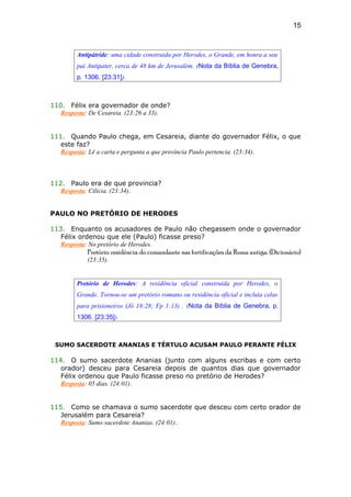 Antipátride: uma cidade construida por Herodes, o Grande, em honra a seu
pai Antipater, cerca de 48 km de Jerusalém. (Nota da Bíblia de Genebra,
p. 1306. [23:31]).
110. Félix era governador de onde?
Resposta: De Cesareia. (23:26 a 33).
111. Quando Paulo chega, em Cesareia, diante do governador Félix, o que
este faz?
Resposta: Lê a carta e pergunta a que província Paulo pertencia. (23:34).
112. Paulo era de que provincia?
Resposta: Cilícia. (23:34).
PAULO NO PRETÓRIO DE HERODES
113. Enquanto os acusadores de Paulo não chegassem onde o governador
Félix ordenou que ele (Paulo) ficasse preso?
Resposta: No pretório de Herodes.
Pretório: residência do comandante nas fortificações da Roma antiga. (Dicionário)
(23:35).
Pretório de Herodes: A residência oficial construída por Herodes, o
Grande. Tornou-se um pretório romano ou residência oficial e incluía celas
para prisioneiros (Jô 18:28; Fp 1:13) . (Nota da Bíblia de Genebra, p.
1306. [23:35]).
SUMO SACERDOTE ANANIAS E TÉRTULO ACUSAM PAULO PERANTE FÉLIX
114. O sumo sacerdote Ananias (junto com alguns escribas e com certo
orador) desceu para Cesareia depois de quantos dias que governador
Félix ordenou que Paulo ficasse preso no pretório de Herodes?
Resposta: 05 dias. (24:01).
115. Como se chamava o sumo sacerdote que desceu com certo orador de
Jerusalém para Cesareia?
Resposta: Sumo sacerdote Ananias. (24:01).
15
 