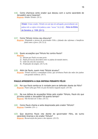 116. Como chamava certo orador que desceu com o sumo sacerdote de
Jerusalém para Cesareia?
Resposta: Orador Tértulo. (24:1).
Tértulo: Como orador, Tértulo era um tipo de advogado, possivelmente um
judeus (ele se refere à lei judaica como “nossa” lei [v.6]) . (Nota da Bíblia
de Genebra, p. 1306. [24:1]).
117. Como Tértulo iniciou seu discurso?
Resposta: Elogiando a pessoa do governador Félix e falando das reformas e benefícios
feitos entre o povo. (24:2 a 3).
118. Quais acusações que Tértulo fez contra Paulo?
Resposta:
1) Diziam que Paulo era uma peste.
2) Paulo provocava desordens entre os judeus do mundo inteiro.
3) Líder da seita dos nazarenos.
4) Profanador do templo. (24:5 a 6).
119. Além de Paulo, quem mais Tértulo acusou?
Resposta: Tértulo acusou o comandante Lísias, que arrebatou Paulo das mãos dos judeus
com grande violência. (24:7).
PAULO APRESENTA A SUA DEFESA PERANTE FÉLIX
120. Por que Paulo sentia-se à vontade para se defender diante de Félix?
Resposta: Paulo sabia que Félix era juiz há muitos naquela nação. (24:10).
121. Na sua defesa às acusações feitas pelo orador Tértulo, Paulo diz que
já tinha subido a Jerusalém há quanto tempo?
Resposta: Não há mais de 12 dias. (24:11).
122. Como Paulo chama a seita desprezada pelo orador Tértulo?
Resposta: Caminho. (24:--).
123. Que doutrina Paulo cita diante do governador Félix, do sumo
sacerdote Ananias e do orador Tértulo?
Resposta: Ressurreição dos justos e dos injustos. (24:15).
16
 