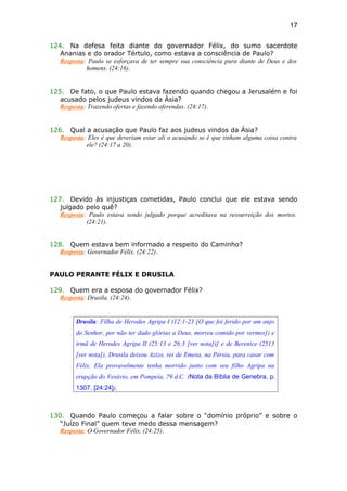 124. Na defesa feita diante do governador Félix, do sumo sacerdote
Ananias e do orador Tértulo, como estava a consciência de Paulo?
Resposta: Paulo se esforçava de ter sempre sua consciência pura diante de Deus e dos
homens. (24:16).
125. De fato, o que Paulo estava fazendo quando chegou a Jerusalém e foi
acusado pelos judeus vindos da Ásia?
Resposta: Trazendo ofertas e fazendo oferendas. (24:17).
126. Qual a acusação que Paulo faz aos judeus vindos da Ásia?
Resposta: Eles é que deveriam estar ali o acusando se é que tinham alguma coisa contra
ele? (24:17 a 20).
127. Devido às injustiças cometidas, Paulo conclui que ele estava sendo
julgado pelo quê?
Resposta: Paulo estava sendo julgado porque acreditava na ressurreição dos mortos.
(24:21).
128. Quem estava bem informado a respeito do Caminho?
Resposta: Governador Félix. (24:22).
PAULO PERANTE FÉLIX E DRUSILA
129. Quem era a esposa do governador Félix?
Resposta: Drusila. (24:24).
Drusila: Filha de Herodes Agripa I (12:1-23 [O que foi ferido por um anjo
do Senhor, por não ter dado glórias a Deus, morreu comido por vermes]) e
irmã de Herodes Agripa II (25:13 e 26:3 [ver nota])] e de Berenice (2513
[ver nota]), Drusila deixou Azizo, rei de Emesa, na Pérsia, para casar com
Félix. Ela provavelmente tenha morrido junto com seu filho Agripa na
erupção do Vesúvio, em Pompeia, 79 d.C. (Nota da Bíblia de Genebra, p.
1307. [24:24]).
130. Quando Paulo começou a falar sobre o “domínio próprio” e sobre o
“Juízo Final” quem teve medo dessa mensagem?
Resposta: O Governador Félix. (24:25).
17
 