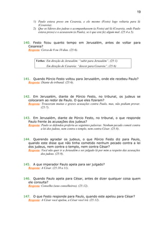 1) Paulo estava preso em Cesareia, e ele mesmo (Festo) logo voltaria para lá
(Cesareia).
2) Que os líderes dos judeus o acompanhassem (a Festo) até lá (Cesareia, onde Paulo
estava preso) e o acusassem (a Paulo), se é que este fez algum mal. (25:4 a 5).
140. Festo ficou quanto tempo em Jerusalém, antes de voltar para
Cesareia?
Resposta: Cerca de 8 ou 10 dias. (25:6).
Verbos: Em direção de Jerusalém: “subir para Jerusalém”. (25:1)
Em direção de Cesareia: “descer para Cesareia”. (25:6)
141. Quando Pórcio Festo voltou para Jerusalém, onde ele recebeu Paulo?
Resposta: Diante do tribunal. (25:6).
142. Em Jerusalém, diante de Pórcio Festo, no tribunal, os judeus se
colocaram ao redor de Paulo. O que eles fizeram?
Resposta: Trouxeram muitas e graves acusações contra Paulo, mas, não podiam provar.
(25:7).
143. Em Jerusalém, diante de Pórcio Festo, no tribunal, o que responde
Paulo frente às acusações dos judeus?
Resposta: Paulo se defendeu proferiu as seguintes palavras: Nenhum pecado cometi contra
a lei dos judeus, nem contra o templo, nem contra César. (25:8).
144. Querendo agradar os judeus, o que Pórcio Festo diz para Paulo,
quando este disse que não tinha cometido nenhum pecado contra a lei
dos judeus, nem contra o templo, nem contra César?
Resposta: Você não quer ir a Jerusalém e ser julgado lá por mim a respeito das acusações
dos judeus. (25:9).
145. A que imperador Paulo apela para ser julgado?
Resposta: A César. (25:10 a 11).
146. Quando Paulo apela para César, antes de dizer qualquer coisa quem
ele consulta?
Resposta: Conselho (seus conselheiros). (25:12).
147. O que Festo responde para Paulo, quando este apelou para César?
Resposta: A César você apelou, a César você irá. (25:12).
19
 