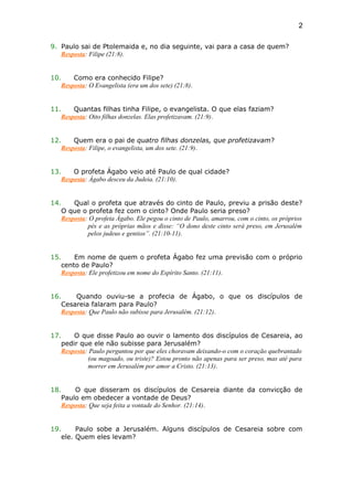 9. Paulo sai de Ptolemaida e, no dia seguinte, vai para a casa de quem?
Resposta: Filipe (21:8).
10. Como era conhecido Filipe?
Resposta: O Evangelista (era um dos sete) (21:8).
11. Quantas filhas tinha Filipe, o evangelista. O que elas faziam?
Resposta: Oito filhas donzelas. Elas profetizavam. (21:9).
12. Quem era o pai de quatro filhas donzelas, que profetizavam?
Resposta: Filipe, o evangelista, um dos sete. (21:9).
13. O profeta Ágabo veio até Paulo de qual cidade?
Resposta: Ágabo desceu da Judeia. (21:10).
14. Qual o profeta que através do cinto de Paulo, previu a prisão deste?
O que o profeta fez com o cinto? Onde Paulo seria preso?
Resposta: O profeta Ágabo. Ele pegou o cinto de Paulo, amarrou, com o cinto, os próprios
pés e as próprias mãos e disse: “O dono deste cinto será preso, em Jerusalém
pelos judeus e gentios”. (21:10-11).
15. Em nome de quem o profeta Ágabo fez uma previsão com o próprio
cento de Paulo?
Resposta: Ele profetizou em nome do Espírito Santo. (21:11).
16. Quando ouviu-se a profecia de Ágabo, o que os discípulos de
Cesareia falaram para Paulo?
Resposta: Que Paulo não subisse para Jerusalém. (21:12).
17. O que disse Paulo ao ouvir o lamento dos discípulos de Cesareia, ao
pedir que ele não subisse para Jerusalém?
Resposta: Paulo perguntou por que eles choravam deixando-o com o coração quebrantado
(ou magoado, ou triste)? Estou pronto não apenas para ser preso, mas até para
morrer em Jerusalém por amor a Cristo. (21:13).
18. O que disseram os discípulos de Cesareia diante da convicção de
Paulo em obedecer a vontade de Deus?
Resposta: Que seja feita a vontade do Senhor. (21:14).
19. Paulo sobe a Jerusalém. Alguns discípulos de Cesareia sobre com
ele. Quem eles levam?
2
 