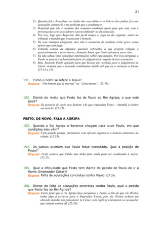 2) Quando fui a Jerusalém, os chefes dos sacerdotes e os líderes dos judeus fizeram
acusações contra ele e me pediram que o condenasse.
3) Respondi que não é costume dos romanos condenar quem quer que seja, sem a
presença dos seus acusadores e possa defender-se da acusação.
4) Por isso, logo que chegaram, não perdi tempo, e, logo no dia seguinte, sentei no
tribunal, e mandei que trouxessem o homem.
5) Os seus inimigos chegaram, mas não o acusaram de nenhum crime grave como
pensei que iam fazer.
6) Traziam contra ele algumas questões referentes à sua própria religião e
particularmente a certo morto, chamado Jesus, que Paulo afirmava estar vivo.
7) Eu não sabia como conseguir informações sobre esse assunto. Por isso perguntei a
Paulo se queria ir a Jerusalém para ser julgado lá a respeito dessas acusações.
8) Mas, havendo Paulo apelado para que ficasse em custódia para o julgamento de
César, ordenei que o acusado continuasse detido até que eu o enviasse a César.
(25:14 a 21).
151. Como o Festo se refere a Jesus?
Resposta: “Um homem que já morreu” ou “Certo morto”. (25:19).
152. Diante do relato que Festo faz de Paulo ao Rei Agripa, o que este
pede?
Resposta: Eu gostaria de ouvir esse homem. (Ao que respondeu Festo: - Amanhã o senhor
vai ouvi-lo! (25:22).
FESTO, DE NOVO, FALA A AGRIPA
153. Quando o Rei Agripa e Berenice chegam para ouvir Paulo, em que
condições eles vêm?
Resposta: Com grande pompa, juntamente com oficiais superiores e homens eminentes da
cidade. (25:23).
154. Os judeus queriam que Paulo fosse executado. Qual a posição de
Festo?
Resposta: Festo achava que Paulo não tinha feito nada para ser condenado à morte.
(25:25).
155. Qual a dificuldade que Festo tem diante do pedido de Paulo de ir à
Roma (Imperador César)?
Resposta: Falta de acusações concretas contra Paulo. (25:26).
156. Diante da falta de acusações concretas contra Paulo, qual o pedido
que Festo faz ao Rei Agripa?
Resposta: Festo pede que o rei Agripa faça perguntas a Paulo, a fim de que ele (Festo)
tenha algo a escrever para o Imperador César, pois ele (Festo) achava um
absurdo mandar um prisioneiro (a César) sem explicar claramente as acusações
que existem contra tal. (25:26).
21
 