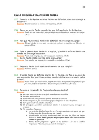 PAULO DISCURSA PERANTE O REI AGRIPA
157. Quando o Rei Agripa autoriza Paulo a se defender, com este começa a
discursar?
Resposta: Estende sua mão (e começa a se defender). (26:1).
158. Como se sentia Paulo, quando fez sua defesa diante do Rei Agripa.
Resposta: Paulo diz que estava feliz pelo privilégio de se defender na presença de Agripa.
(26:2).
159. Por que Paulo estava feliz de se defender na presença de Agripa?
Resposta: Porque Agripa era versado em todos os costumes e questões que há entre os
judeus. (26:2).
160. Qual o pedido que Paulo faz a Agripa, quando o apóstolo fazia sua
defesa na presença desse rei?
Resposta: Paulo pede a Agripa que este o ouça com paciência. (26:3).
161. Como Paulo relata sua vida para o rei Agripa?
Resposta: Com alguém que sempre fora conhecido pelos judeus. (26:4).
162. Segundo Paulo, qual a seita mais severa de sua religião?
Resposta: Fariseus. (26:5).
163. Quando Paulo se defende diante do rei Agripa, ele fala o porquê da
sua acusação. Por que Paulo estava sendo efetivamente acusado pelos
judeus?
Resposta: Paulo relata que estava sendo julgado por causa da esperança da promessa que
por Deus foi feita às 12 tribos: A Ressurreição dos Mortos. (26:6 a 8).
164. Resuma a conversão de Paulo relatada para Agripa?
Resposta:
1) Recebeu autorização dos principais sacerdotes de Jerusalém.
2) Prendeu muitos santos.
3) Paulo dava seu voto favorável quando matavam os cristãos.
4) Paulo castigava-os por todas as sinagogas, obrigando-os até a blasfemar.
5) Perseguia-os até em cidades estranhas.
6) Os principais sacerdotes autorizaram Paulo ir a Damasco para perseguir os
cristãos.
7) No caminho a Damasco:
a. Ao meio-dia, Paulo vê uma luz no céu, mais resplandecente que o sol, que
brilhou ao redor dele e dos que iam com ele.
b. Caindo todos por terra, Paulo ouviu uma voz que lhe falava em língua
hebraica: Saulo, Saulo, por que me persegues? Dura coisa é recalcitrares
contra os aguilhões.
c. Então, Paulo perguntou: “Quem és tu, Senhor?” Ao que o Senhor
respondeu: “Eu sou Jesus, a quem tu persegues”.
22
 