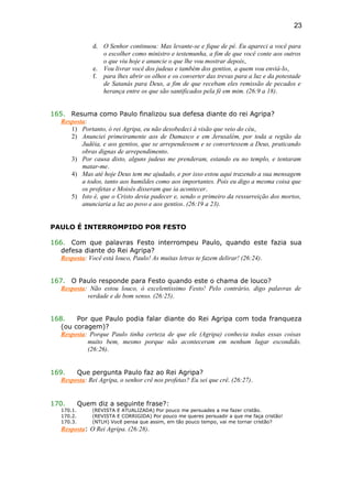 d. O Senhor continuou: Mas levante-se e fique de pé. Eu apareci a você para
o escolher como ministro e testemunha, a fim de que você conte aos outros
o que viu hoje e anuncie o que lhe vou mostrar depois,
e. Vou livrar você dos judeus e também dos gentios, a quem vou enviá-lo,
f. para lhes abrir os olhos e os converter das trevas para a luz e da potestade
de Satanás para Deus, a fim de que recebam eles remissão de pecados e
herança entre os que são santificados pela fé em mim. (26:9 a 18).
165. Resuma como Paulo finalizou sua defesa diante do rei Agripa?
Resposta:
1) Portanto, ó rei Agripa, eu não desobedeci à visão que veio do céu,
2) Anunciei primeiramente aos de Damasco e em Jerusalém, por toda a região da
Judéia, e aos gentios, que se arrependessem e se convertessem a Deus, praticando
obras dignas de arrependimento.
3) Por causa disto, alguns judeus me prenderam, estando eu no templo, e tentaram
matar-me.
4) Mas até hoje Deus tem me ajudado, e por isso estou aqui trazendo a sua mensagem
a todos, tanto aos humildes como aos importantes. Pois eu digo a mesma coisa que
os profetas e Moisés disseram que ia acontecer.
5) Isto é, que o Cristo devia padecer e, sendo o primeiro da ressurreição dos mortos,
anunciaria a luz ao povo e aos gentios. (26:19 a 23).
PAULO É INTERROMPIDO POR FESTO
166. Com que palavras Festo interrompeu Paulo, quando este fazia sua
defesa diante do Rei Agripa?
Resposta: Você está louco, Paulo! As muitas letras te fazem delirar! (26:24).
167. O Paulo responde para Festo quando este o chama de louco?
Resposta: Não estou louco, ó excelentíssimo Festo! Pelo contrário, digo palavras de
verdade e de bom senso. (26:25).
168. Por que Paulo podia falar diante do Rei Agripa com toda franqueza
(ou coragem)?
Resposta: Porque Paulo tinha certeza de que ele (Agripa) conhecia todas essas coisas
muito bem, mesmo porque não aconteceram em nenhum lugar escondido.
(26:26).
169. Que pergunta Paulo faz ao Rei Agripa?
Resposta: Rei Agripa, o senhor crê nos profetas? Eu sei que crê. (26:27).
170. Quem diz a seguinte frase?:
170.1. (REVISTA E ATUALIZADA) Por pouco me persuades a me fazer cristão.
170.2. (REVISTA E CORRIGIDA) Por pouco me queres persuadir a que me faça cristão!
170.3. (NTLH) Você pensa que assim, em tão pouco tempo, vai me tornar cristão?
Resposta: O Rei Agripa. (26:28).
23
 