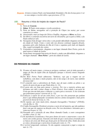 Resposta: Aristarco tratava Paulo com humanidade (bondade) e lhe deu licença para ir ver
os seus amigos e receber deles o que precisava. (27:3).
180. Resuma o início do trajeto da viagem de Paulo?
Resposta:
1) Parte de Cesareia.
2) Sidom  Paulo visita amigos e recebe assistência.
3) Parte de Sidom, navegamos sob a proteção de Chipre (ao norte), por serem
contrários os ventos.
4) Atravessado o mar ao longo da Cilícia e Panfília, chegamos a Mirra, na Lícia.
5) Em Mirra o centurião encontrou um navio de Alexandria, que ia para a Itália, e fez
Paulo embarcar nele.
6) Navegamos bem devagar vários dias e com grande dificuldade chegamos em frente
da cidade de Cnido. Como o vento não nos deixava continuar naquela direção,
passamos pelo cabo Salmona da ilha de Creta e seguimos pelo lado sul daquela
ilha, o qual é protegido dos ventos.
7) Costeando-a, penosamente, chegamos a um lugar chamado Bons Portos, perto do
qual estava a cidade de Laséia.
8) Assim fomos navegando bem perto do litoral e, ainda com dificuldade, chegamos a
um lugar chamado “Bons Portos”, perto da cidade de Laséia.
OS PERIGOS DA VIAGEM
9) Ficamos ali muito tempo, e tornou-se perigoso continuar, pois já tinha passado o
tempo do Dia do Jejum (Dia da Expiação) (porque o inverno estava chegando
[NTLH]).
10) Em Bons Portos Paulo admoestou “Senhores, vejo que a viagem vai ser
trabalhosa, com dano e muito prejuízo, não só da carga e do navio, mas também
da nossa vida”.
11) O centurião ouve a advertência de Paulo, mas dá mais crédito ao piloto e ao
mestre do navio do que ao que Paulo dizia. (v. 11).
12) O porto não era bom para passar o inverno. Por isso a maioria achava que
devíamos sair dali e tentar chegar a Fênix (Fenice). Essa cidade é um porto de
Creta que tem um lado para o sudoeste e o outro para o noroeste. E eles achavam
que poderíamos passar o inverno ali. (v. 12).
13) Começou a soprar do sul um vento fraco, e por isso eles pensaram que podiam
fazer o que tinham planejado. Levantamos âncora e fomos navegando o mais perto
possível do litoral de Creta. (v. 13).
14) De repente, um vento muito forte, chamado Euroaquilão (“Nordeste” [NTLH]),
veio da ilha. (v. 14).
15) O tufão Euroaquilão (Nordeste) arrastou o navio de tal maneira, que não pudemos
fazer com que ele seguisse na direção certa. Por isso desistimos e deixamos que o
vento nos levasse. (v. 15).
16) Passando sob a proteção de uma ilhota chamada Cauda, a custo conseguimos
recolher o bote. (v. 16).
17) Os marinheiros levantaram o bote para dentro do navio e amarraram o casco do
navio com cordas grossas. Estavam com medo de que o navio fosse arrastado para
os bancos de areia [de Sirte] que ficam perto do litoral da Líbia. Então desceram
as velas e deixaram que o navio fosse levado pelo vento. (v. 17).
18) A terrível tempestade continuou. No dia seguinte começaram a jogar a carga no
mar. (v. 17).
25
 