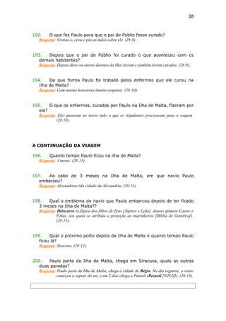 192. O que fez Paulo para que o pai de Públio fosse curado?
Resposta: Visitou-o, orou e pôs as mãos sobre ele. (28:8).
193. Depois que o pai de Públio foi curado o que aconteceu com os
demais habitantes?
Resposta: Depois disso os outros doentes da ilha vieram e também foram curados. (28:9).
194. De que forma Paulo foi tratado pelos enfermos que ele curou na
Ilha de Malta?
Resposta: Com muitas honrarias (muito respeito). (28:10).
195. O que os enfermos, curados por Paulo na Ilha de Malta, fizeram por
ele?
Resposta: Eles puseram no navio tudo o que os tripulantes precisavam para a viagem.
(28:10).
A CONTINUAÇÃO DA VIAGEM
196. Quanto tempo Paulo ficou na ilha de Malta?
Resposta: 3 meses. (28:11).
197. Ao cabo de 3 meses na Ilha de Malta, em que navio Paulo
embarcou?
Resposta: Alexandrino (da cidade da Alexandria. (28:11).
198. Qual o emblema do navio que Paulo embarcou depois de ter ficado
3 meses na Ilha de Malta??
Resposta: Dióscuros (a figura dos filhos de Zeus [Júpiter e Leda], deuses gêmeos Castor e
Pólux, aos quais se atribuía a proteção ao marinheiros [Bíblia de Genebra]).
(28:11).
199. Qual o próximo porto depois da Ilha de Malta e quanto tempo Paulo
ficou lá?
Resposta: Síracusa. (28:12).
200. Paulo parte da Ilha de Malta, chega em Siracusa, quais as outras
duas paradas?
Resposta: Paulo parte da Ilha de Malta, chega à cidade de Régio. No dia seguinte, o vento
começou a soprar do sul, e em 2 dias chega a Putéoli (Pozuoli [NTLH]). (28:13).
28
 