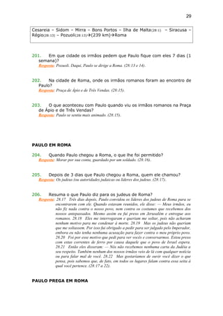 Cesareia – Sidom – Mirra – Bons Portos – Ilha de Malta(28:1) – Siracusa –
Régio(28:13) – Pozuoli(28:13)(239 km)Roma
201. Em que cidade os irmãos pedem que Paulo fique com eles 7 dias (1
semana)?
Resposta: Pozuoli. Daqui, Paulo se dirige a Roma. (28:13 e 14).
202. Na cidade de Roma, onde os irmãos romanos foram ao encontro de
Paulo?
Resposta: Praça de Ápio e de Três Vendas. (28:15).
203. O que aconteceu com Paulo quando viu os irmãos romanos na Praça
de Ápio e de Três Vendas?
Resposta: Paulo se sentiu mais animado. (28:15).
PAULO EM ROMA
204. Quando Paulo chegou a Roma, o que lhe foi permitido?
Resposta: Morar por sua conta, guardado por um soldado. (28:16).
205. Depois de 3 dias que Paulo chegou a Roma, quem ele chamou?
Resposta: Os judeus (ou autoridades judaicas ou líderes dos judeus. (28:17).
206. Resuma o que Paulo diz para os judeus de Roma?
Resposta: 28.17 Três dias depois, Paulo convidou os líderes dos judeus de Roma para se
encontrarem com ele. Quando estavam reunidos, ele disse: — Meus irmãos, eu
não fiz nada contra o nosso povo, nem contra os costumes que recebemos dos
nossos antepassados. Mesmo assim eu fui preso em Jerusalém e entregue aos
romanos. 28.18 Eles me interrogaram e queriam me soltar, pois não acharam
nenhum motivo para me condenar à morte. 28.19 Mas os judeus não queriam
que me soltassem. Por isso fui obrigado a pedir para ser julgado pelo Imperador,
embora eu não tenha nenhuma acusação para fazer contra o meu próprio povo.
28.20 Foi por esse motivo que pedi para ver vocês e conversarmos. Estou preso
com estas correntes de ferro por causa daquele que o povo de Israel espera.
28.21 Então eles disseram: — Nós não recebemos nenhuma carta da Judéia a
seu respeito. Também nenhum dos nossos irmãos veio de lá com qualquer notícia
ou para falar mal de você. 28.22 Mas gostaríamos de ouvir você dizer o que
pensa, pois sabemos que, de fato, em todos os lugares falam contra essa seita à
qual você pertence. (28:17 a 22).
PAULO PREGA EM ROMA
29
 