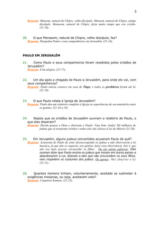 Resposta: Mnasom, natural de Chipre, velho discípulo. Mnasom, natural de Chipre, antigo
discípulo. Menasom, natural de Chipre, fazia muito tempo que era cristão.
(21:16).
20. O que Menasom, natural de Chipre, velho discípulo, fez?
Resposta: Hospedou Paulo e seus companheiros em Jerusalém. (21:16).
PAULO EM JERUSALÉM
21. Como Paulo e seus companheiros foram recebidos pelos cristãos de
Jerusalém?
Resposta: Com alegria. (21:17).
22. Um dia após a chegada de Paulo a Jerusalém, para onde ele vai, com
seus companheiros?
Resposta: Paulo entrou conosco em casa de Tiago, e todos os presbíteros foram até lá.
(21:18).
23. O que Paulo relata à Igreja de Jerusalém?
Resposta: Paulo deu um relatório completo à Igreja as experiências de seu ministério entre
os gentios. (21:18 a 19).
24. Depois que os cristãos de Jerusalém ouviram o relatório de Paulo, o
que eles disseram?
Resposta: Deram graças a Deus e disseram a Paulo: Veja bem, irmão! Há milhares de
judeus que se tornaram cristãos e todos eles são zelozos à Lei de Moisés (21:20).
25. Em Jerusalém, alguns judeus convertidos acusaram Paulo de quê?
Resposta: Acusavam de Paulo de estar desencorajando os judeus a não observarem a lei
mosaica, já que não se requeria, aos gentios, fazer essa observância. Isto é, que
não era mais preciso circuncidar os filhos. Ou em outras palavras: Eles
ouviram dizer que Paulo ensina os judeus que moram em outros países a
abandonarem a Lei, dizendo a eles que não circuncidem os seus filhos,
nem respeitem os costumes dos judeus. Ou apenas: Não observar a lei.
(21:21).
26. Quantos homens tinham, voluntariamente, aceitado se submeter à
exigências mosaicas, ou seja, aceitaram voto?
Resposta: 4 (quatro) homens. (21:23).
3
 