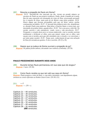 207. Resuma a pregação de Paulo em Roma?
Resposta: 28.23 Havendo-lhe eles marcado um dia, vieram em grande número ao
encontro de Paulo na sua própria residência. Então, desde a manhã até à tarde,
lhes fez uma exposição em testemunho do reino de Deus, procurando persuadi-
los a respeito de Jesus, tanto pela lei de Moisés como pelos profetas. 28.24
Houve alguns que ficaram persuadidos pelo que ele dizia; outros, porém,
continuaram incrédulos. 28.25 E, havendo discordância entre eles, despediram-
se, dizendo Paulo estas palavras: Bem falou o Espírito Santo a vossos pais, por
intermédio do profeta Isaías, quando disse: 28.26 Vai a este povo e dize-lhe: De
ouvido, ouvireis e não entendereis; vendo, vereis e não percebereis. 28.27
Porquanto o coração deste povo se tornou endurecido; com os ouvidos ouviram
tardiamente e fecharam os olhos, para que jamais vejam com os olhos, nem
ouçam com os ouvidos, para que não entendam com o coração, e se convertam, e
por mim sejam curados. 28.28 Tomai, pois, conhecimento de que esta salvação
de Deus foi enviada aos gentios. E eles a ouvirão. (28:23 a 28).
208. Depois que os judeus de Roma ouviram a pregação de pç?
Resposta: Os judeus foram embora, discutindo com violência (contenda). (28:29).
PAULO PRISIONEIRO DURANTE DOIS ANOS
209. Durante tempo Paulo permaneceu em sua casa que ele alugou?
Resposta: 2 anos. (28:30).
210. Como Paulo recebia os que iam até sua casa em Roma?
Resposta: Paulo pregava o reino de Deus, e, com toda a intrepidez, sem impedimento algum,
ensinava as coisas referentes ao Senhor Jesus Cristo. (28:30 a 31).
211. ---?
Resposta: ---. (28:---).
Capítulo 21 – 40 versículos.
Capítulo 22 – 30 versículos.
Capítulo 23 – 35 versículos.
Capítulo 24 – 27 versículos.
Capítulo 25 – 27 versículos.
Capítulo 26 – 32 versículos.
Capítulo 27 – 44 versículos.
Capítulo 28 – 31 versículos.
266 versículos.
30
 