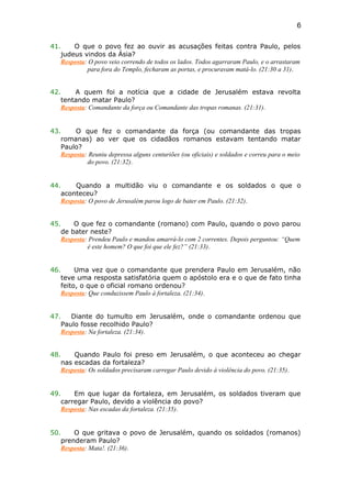41. O que o povo fez ao ouvir as acusações feitas contra Paulo, pelos
judeus vindos da Ásia?
Resposta: O povo veio correndo de todos os lados. Todos agarraram Paulo, e o arrastaram
para fora do Templo, fecharam as portas, e procuravam matá-lo. (21:30 a 31).
42. A quem foi a notícia que a cidade de Jerusalém estava revolta
tentando matar Paulo?
Resposta: Comandante da força ou Comandante das tropas romanas. (21:31).
43. O que fez o comandante da força (ou comandante das tropas
romanas) ao ver que os cidadãos romanos estavam tentando matar
Paulo?
Resposta: Reuniu depressa alguns centuriões (ou oficiais) e soldados e correu para o meio
do povo. (21:32).
44. Quando a multidão viu o comandante e os soldados o que o
aconteceu?
Resposta: O povo de Jerusalém parou logo de bater em Paulo. (21:32).
45. O que fez o comandante (romano) com Paulo, quando o povo parou
de bater neste?
Resposta: Prendeu Paulo e mandou amarrá-lo com 2 correntes. Depois perguntou: “Quem
é este homem? O que foi que ele fez?” (21:33).
46. Uma vez que o comandante que prendera Paulo em Jerusalém, não
teve uma resposta satisfatória quem o apóstolo era e o que de fato tinha
feito, o que o oficial romano ordenou?
Resposta: Que conduzissem Paulo à fortaleza. (21:34).
47. Diante do tumulto em Jerusalém, onde o comandante ordenou que
Paulo fosse recolhido Paulo?
Resposta: Na fortaleza. (21:34).
48. Quando Paulo foi preso em Jerusalém, o que aconteceu ao chegar
nas escadas da fortaleza?
Resposta: Os soldados precisaram carregar Paulo devido à violência do povo. (21:35).
49. Em que lugar da fortaleza, em Jerusalém, os soldados tiveram que
carregar Paulo, devido a violência do povo?
Resposta: Nas escadas da fortaleza. (21:35).
50. O que gritava o povo de Jerusalém, quando os soldados (romanos)
prenderam Paulo?
Resposta: Mata!. (21:36).
6
 