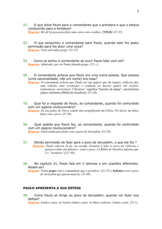51. O que disse Paulo para o comandante que o prendera e que o estava
conduzindo para a fortaleza?
Resposta: Me dê licença para falar uma coisa com o senhor. [NTLH] (21:37).
52. O que perguntou o comandante para Paulo, quando este lhe pediu
permissão para lhe dizer uma coisa?
Resposta: Você sabe falar grego. (21:37).
53. Como se sentiu o comandante ao ouvir Paulo falar com ele?
Resposta: Admirado, por ver Paulo falando grego. (21:--).
54. O comandante achava que Paulo era uma outra pessoa. Que pessoa
(uma nacionalidade, não um nome) era essa?
Resposta: O comandante achava que Paulo era um egípcio que há tempos, sublevou (fez
uma sedição, uma revolução) e conduziu ao deserto quatro mil sicários
(salteadores, terroristas). (“Sicários” significa “homens de adaga”, nacionalistas
judeus militantes [Bíblia de Genebra]). (21:38).
55. Qual foi a resposta de Paulo, ao comandante, quando foi confundido
com um egípcio revolucionário?
Resposta: Eu sou judeu, de Tarso, cidade não insignificante da Cilícia. Por favor, me deixe
falar com o povo. (21:39).
56. Qual pedido que Paulo fez, ao comandante, quando foi confundido
com um egípcio revolucionário?
Resposta: Paulo pediu para falar com ocpovo de Jerusalém. (21:39).
57. Obtida permissão de falar para o povo de Jerusalém, o que ele fez ?
Resposta: Paulo colocou de pé, na escada, levantou a mão (o povo fez silêncio) e
passou a falar em hebraico como o povo. [A Bíblia de Genebra informa que
é o “aramaico”](21:40).
58. No capítulo 21, Paulo fala em 2 idiomas e em ocasiões diferentes.
Relate-as?
Resposta: Falou grego com o comandante que o prendera. (21:37) e hebraico com o povo
de Jerusalém que queria matá-lo. (21:40).
PAULO APRESENTA A SUA DEFESA
59. Como Paulo se dirige ao povo de Jerusalém, quando vai fazer sua
defesa?
Resposta: Irmãos e pais, ou Varões irmãos e pais, ou Meus senhores, irmãos e pais. (22:1).
7
 