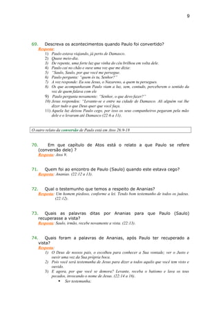 69. Descreva os acontecimentos quando Paulo foi convertido?
Resposta:
1) Paulo estava viajando, já perto de Damasco.
2) Quase meio-dia.
3) De repente, uma forte luz que vinha do céu brilhou em volta dele.
4) Paulo cai no chão e ouve uma voz que me dizia:
5) “Saulo, Saulo, por que você me persegue.
6) Paulo pergunta: “quem és tu, Senhor?”
7) A voz responde: Eu sou Jesus, o Nazareno, a quem tu persegues.
8) Os que acompanhavam Paulo viam a luz, sem, contudo, perceberem o sentido da
voz de quem falava com ele
9) Paulo pergunta novamente: “Senhor, o que devo fazer?”
10) Jesus respondeu: “Levante-se e entre na cidade de Damasco. Ali alguém vai lhe
dizer tudo o que Deus quer que você faça.
11) Aquela luz deixou Paulo cego, por isso os seus companheiros pegaram pela mão
dele e o levaram até Damasco (22:6 a 11).
O outro relato da conversão de Paulo está em Atos 26:9-18
70. Em que capítulo de Atos está o relato a que Paulo se refere
(conversão dele) ?
Resposta: Atos 9.
71. Quem foi ao encontro de Paulo (Saulo) quando este estava cego?
Resposta: Ananias. (22:12 a 13).
72. Qual o testemunho que temos a respeito de Ananias?
Resposta: Um homem piedoso, conforme a lei. Tendo bom testemunho de todos os judeus.
(22:12).
73. Quais as palavras ditas por Ananias para que Paulo (Saulo)
recuperasse a vista?
Resposta: Saulo, irmão, recebe novamente a vista. (22:13).
74. Quais foram a palavras de Ananias, após Paulo ter recuperado a
vista?
Resposta:
1) O Deus de nossos pais, o escolheu para conhecer a Sua vontade; ver o Justo e
ouvir uma voz da Sua própria boca.
2) Pois você será testemunha de Jesus para dizer a todos aquilo que você tem visto e
ouvido.
3) E agora, por que você se demora? Levante, receba o batismo e lava os teus
pecados, invocando o nome de Jesus. (22:14 a 16).
 Ser testemunha;
9
 