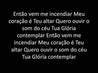 Então vem me incendiar Meu
coração é Teu altar Quero ouvir o
som do céu Tua Glória
contemplar Então vem me
incendiar Meu coração é Teu
altar Quero ouvir o som do céu
Tua Glória contemplar
 