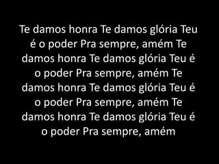 Te damos honra Te damos glória Teu
é o poder Pra sempre, amém Te
damos honra Te damos glória Teu é
o poder Pra sempre, amém Te
damos honra Te damos glória Teu é
o poder Pra sempre, amém Te
damos honra Te damos glória Teu é
o poder Pra sempre, amém
 