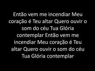 Então vem me incendiar Meu
coração é Teu altar Quero ouvir o
som do céu Tua Glória
contemplar Então vem me
incendiar Meu coração é Teu
altar Quero ouvir o som do céu
Tua Glória contemplar
 