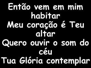Então vem em mim
habitar
Meu coração é Teu
altar
Quero ouvir o som do
céu
Tua Glória contemplar
 