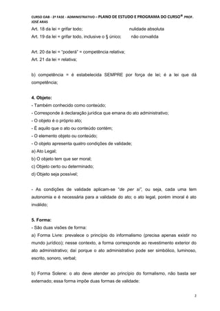 CURSO OAB - 2ª FASE - ADMINISTRATIVO – PLANO DE ESTUDO E PROGRAMA DO CURSO®DCDMJ!PROF.
JOSÉ ARAS
2
Art. 18 da lei = grifar todo; nulidade absoluta
Art. 19 da lei = grifar todo, inclusive o § único; não convalida
Art. 20 da lei = “poderá” = competência relativa;
Art. 21 da lei = relativa;
b) competência = é estabelecida SEMPRE por força de lei; é a lei que dá
competência;
4. Objeto:
- Também conhecido como conteúdo;
- Corresponde à declaração jurídica que emana do ato administrativo;
- O objeto é o próprio ato;
- É aquilo que o ato ou conteúdo contém;
- O elemento objeto ou conteúdo;
- O objeto apresenta quatro condições de validade;
a) Ato Legal;
b) O objeto tem que ser moral;
c) Objeto certo ou determinado;
d) Objeto seja possível;
- As condições de validade aplicam-se “de per si”, ou seja, cada uma tem
autonomia e é necessária para a validade do ato; o ato legal, porém imoral é ato
inválido;
5. Forma:
- São duas visões de forma:
a) Forma Livre: prevalece o princípio do informalismo (precisa apenas existir no
mundo jurídico); nesse contexto, a forma corresponde ao revestimento exterior do
ato administrativo; daí porque o ato administrativo pode ser simbólico, luminoso,
escrito, sonoro, verbal;
b) Forma Solene: o ato deve atender ao princípio do formalismo, não basta ser
externado; essa forma impõe duas formas de validade:
 