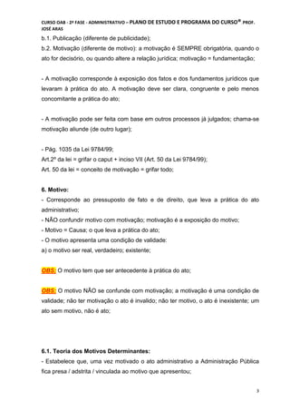 CURSO OAB - 2ª FASE - ADMINISTRATIVO – PLANO DE ESTUDO E PROGRAMA DO CURSO®DCDMJ!PROF.
JOSÉ ARAS
3
b.1. Publicação (diferente de publicidade);
b.2. Motivação (diferente de motivo): a motivação é SEMPRE obrigatória, quando o
ato for decisório, ou quando altere a relação jurídica; motivação = fundamentação;
- A motivação corresponde à exposição dos fatos e dos fundamentos jurídicos que
levaram à prática do ato. A motivação deve ser clara, congruente e pelo menos
concomitante a prática do ato;
- A motivação pode ser feita com base em outros processos já julgados; chama-se
motivação aliunde (de outro lugar);
- Pág. 1035 da Lei 9784/99;
Art.2º da lei = grifar o caput + inciso VII (Art. 50 da Lei 9784/99);
Art. 50 da lei = conceito de motivação = grifar todo;
6. Motivo:
- Corresponde ao pressuposto de fato e de direito, que leva a prática do ato
administrativo;
- NÃO confundir motivo com motivação; motivação é a exposição do motivo;
- Motivo = Causa; o que leva a prática do ato;
- O motivo apresenta uma condição de validade:
a) o motivo ser real, verdadeiro; existente;
OBS: O motivo tem que ser antecedente à prática do ato;
OBS: O motivo NÃO se confunde com motivação; a motivação é uma condição de
validade; não ter motivação o ato é invalido; não ter motivo, o ato é inexistente; um
ato sem motivo, não é ato;
6.1. Teoria dos Motivos Determinantes:
- Estabelece que, uma vez motivado o ato administrativo a Administração Pública
fica presa / adstrita / vinculada ao motivo que apresentou;
 