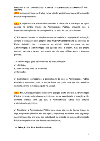 CURSO OAB - 2ª FASE - ADMINISTRATIVO – PLANO DE ESTUDO E PROGRAMA DO CURSO®DCDMJ!PROF.
JOSÉ ARAS
6
OBS: A imperatividade se traduz numa relação vertical que liga a Administração
Pública aos particulares;
OBS: A imperatividade não se confunde com a hierarquia; A hierarquia se aplica
apenas no âmbito interno da Administração Pública, enquanto que, a
Imperatividade aplica-se de forma genérica, ou seja, à todos os indivíduos;
c) Autoexecutoriedade: ou simplesmente executoriedade; a própria Administração
cumpre e executa os seus próprios atos INDEPENDENTEMENTE da anuência do
Poder Judiciário; isso corresponde ao atributo MAIS importante do Ato
Administração; a Administração não apenas imite a ordem, mas ela própria
cumpre, executa a ordem; supremacia do interesse público sobre o interesse
privado;
- A Administração goza de vários atos de executoriedade:
a) Interdição;
b) lacre (de máquinas, de materiais);
c) Remoção;
d) Exigibilidade: corresponde a possibilidade de que, a Administração Pública
estabelece comandos jurídicos ao particular, os quais uma vez não atendidos
somente permite a imposição pela via judicial;
OBS: Na Autoexecutoriedade existe uma coerção direta em que a Administração
Pública compele materialmente o individuo, já na exigibilidade a coerção é tão
somente indireta, uma vez que, a Administração Pública não compele
materialmente o individuo;
e) Tipicidade: a Administração Pública deve atuar através de figuras típicas, ou
seja, de padrões previstos em leis (tipos); a tipicidade estabelece uma segurança
aos indivíduos (ou em favor dos indivíduos), na medida em que a Administração
Pública não pode atuar fora desses padrões típicos;
10. Extinção dos Atos Administrativos:
 